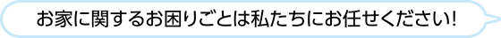 お家に関するお困りごとは私たちにお任せください
