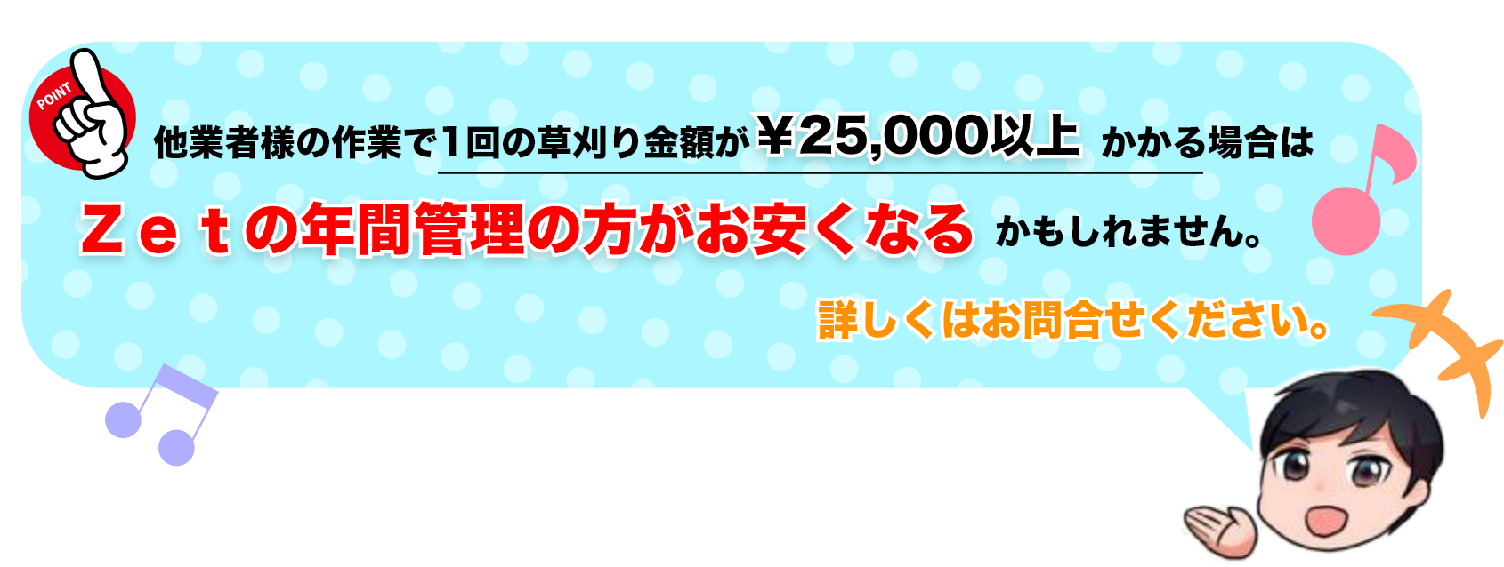 他業者様の作業で1回の草刈り金額が￥25,000以上かかる場合はZetの年間管理のほうがお安くなる可能性があります！詳しくはお問い合わせください。