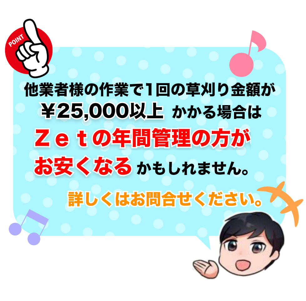 他業者様の作業で1回の草刈り金額が￥25,000以上かかる場合はZetの年間管理のほうがお安くなる可能性があります！詳しくはお問い合わせください。