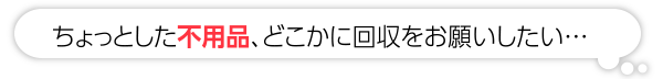 ちょっとした不用品、どこかで回収をお願いしたい…